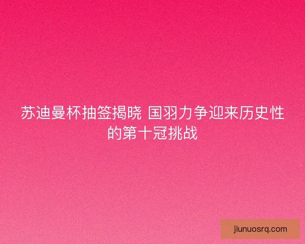 苏迪曼杯抽签揭晓 国羽力争迎来历史性的第十冠挑战
