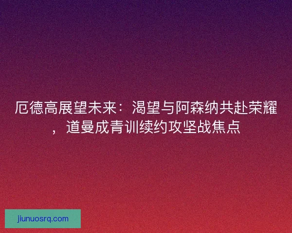 厄德高展望未来：渴望与阿森纳共赴荣耀，道曼成青训续约攻坚战焦点