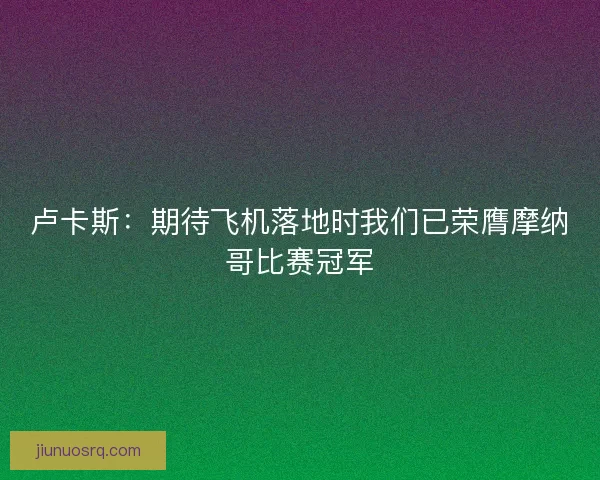 卢卡斯：期待飞机落地时我们已荣膺摩纳哥比赛冠军