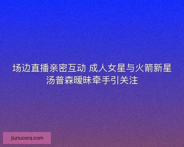 场边直播亲密互动 成人女星与火箭新星汤普森暧昧牵手引关注