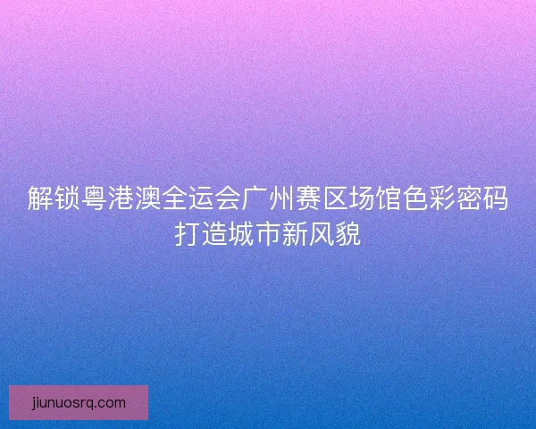 解锁粤港澳全运会广州赛区场馆色彩密码打造城市新风貌