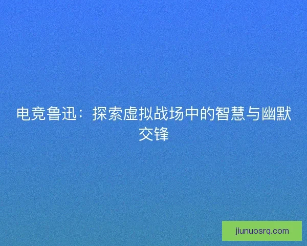 电竞鲁迅：探索虚拟战场中的智慧与幽默交锋