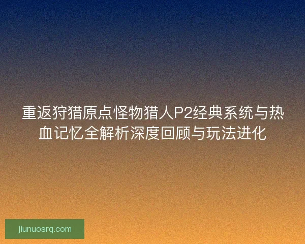 重返狩猎原点怪物猎人P2经典系统与热血记忆全解析深度回顾与玩法进化