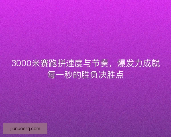3000米赛跑拼速度与节奏，爆发力成就每一秒的胜负决胜点