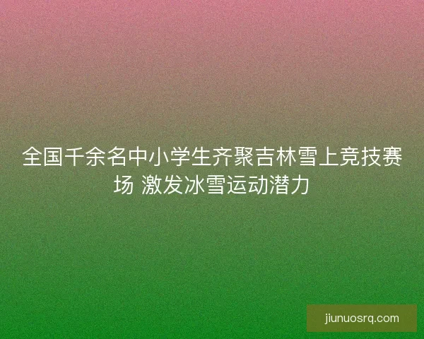 全国千余名中小学生齐聚吉林雪上竞技赛场 激发冰雪运动潜力