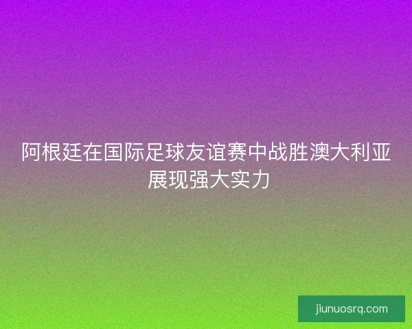阿根廷在国际足球友谊赛中战胜澳大利亚 展现强大实力