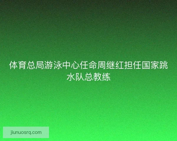 体育总局游泳中心任命周继红担任国家跳水队总教练 体育总局游泳中心任命周继红担任国家跳水队总教练