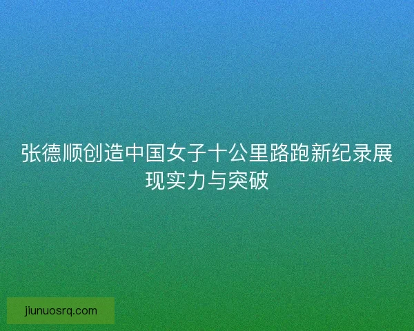 张德顺创造中国女子十公里路跑新纪录展现实力与突破 张德顺创造中国女子十公里路跑新纪录展现实力与突破