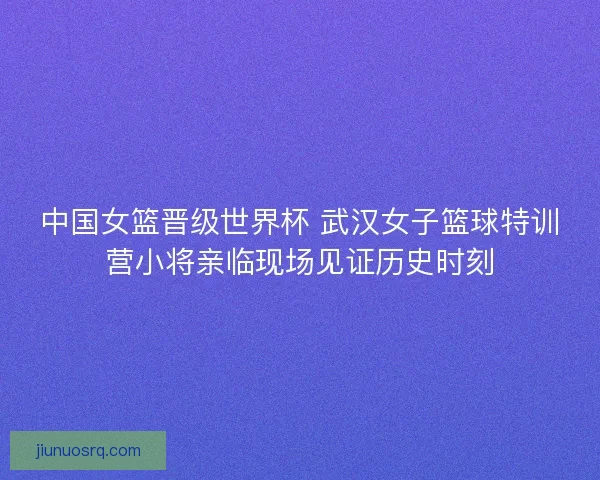 中国女篮晋级世界杯 武汉女子篮球特训营小将亲临现场见证历史时刻 中国女篮晋级世界杯 武汉女子篮球特训营小将亲临现场见证历史时刻