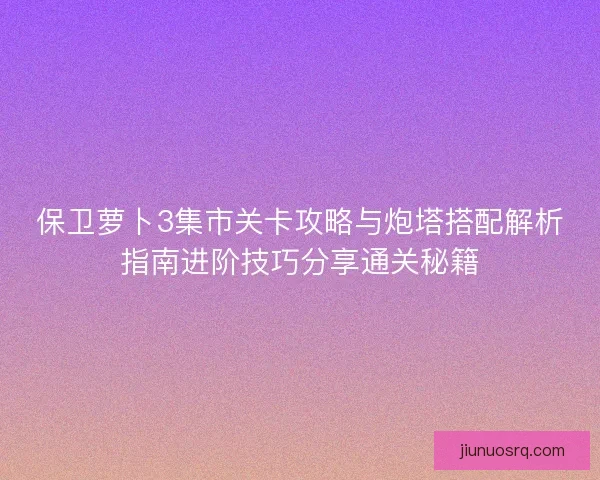保卫萝卜3集市关卡攻略与炮塔搭配解析指南进阶技巧分享通关秘籍