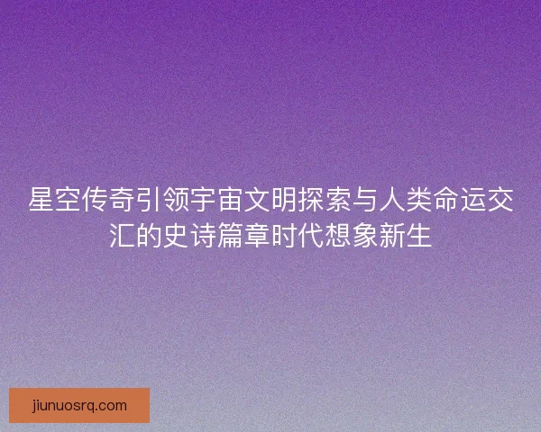 星空传奇引领宇宙文明探索与人类命运交汇的史诗篇章时代想象新生