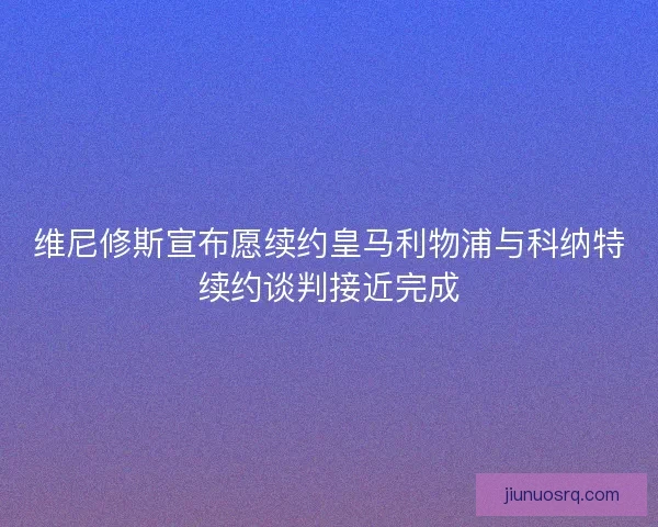 维尼修斯宣布愿续约皇马利物浦与科纳特续约谈判接近完成