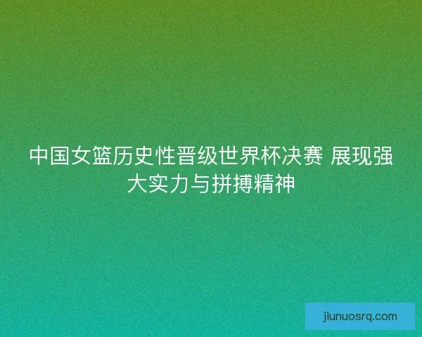 中国女篮历史性晋级世界杯决赛 展现强大实力与拼搏精神