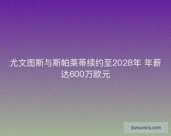尤文图斯与斯帕莱蒂续约至2028年 年薪达600万欧元 尤文图斯与斯帕莱蒂续约至2028年 年薪达600万欧元