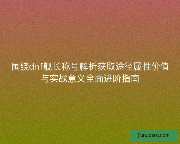 围绕dnf舰长称号解析获取途径属性价值与实战意义全面进阶指南 围绕dnf舰长称号解析获取途径属性价值与实战意义全面进阶指南