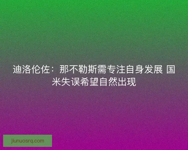 迪洛伦佐:那不勒斯需专注自身发展 国米失误希望自然出现 迪洛伦佐:那不勒斯需专注自身发展 国米失误希望自然出现