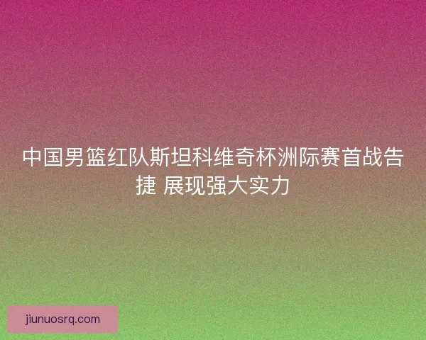 中国男篮红队斯坦科维奇杯洲际赛首战告捷 展现强大实力 中国男篮红队斯坦科维奇杯洲际赛首战告捷 展现强大实力